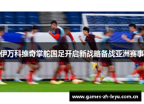 伊万科维奇掌舵国足开启新战略备战亚洲赛事 伊万科维奇掌舵国足开启新战略备战亚洲赛事